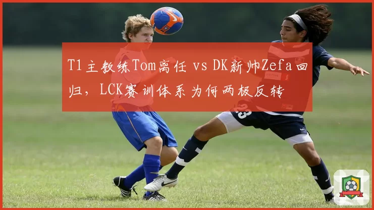 T1主教练Tom离任 vs DK新帅Zefa回归，LCK赛训体系为何两极反转