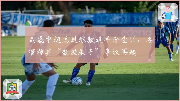 武磊中超总进球数追平李金羽，名嘴称其“数据刷子”争议再起