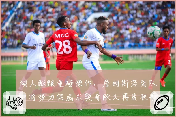 湖人酝酿重磅操作，詹姆斯若离队，将努力促成东契奇欧文再度联手