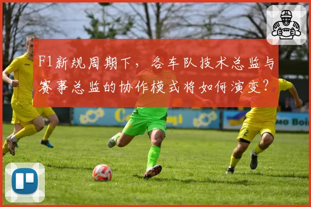 F1新规周期下,各车队技术总监与赛事总监的协作模式将如何演变?