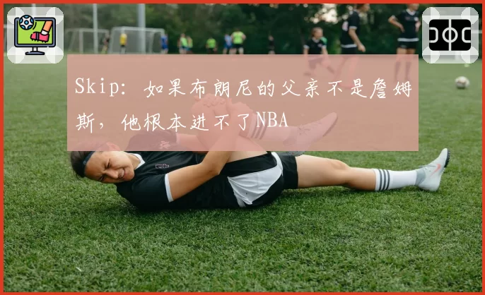 Skip：如果布朗尼的父亲不是詹姆斯，他根本进不了NBA