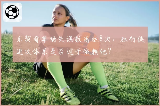东契奇单场失误数高达8次，独行侠进攻体系是否过于依赖他？