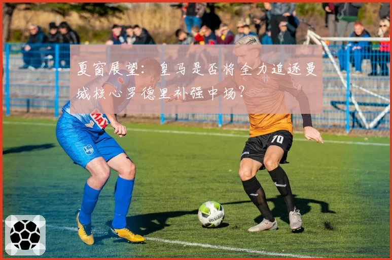 夏窗展望：皇马是否将全力追逐曼城核心罗德里补强中场？