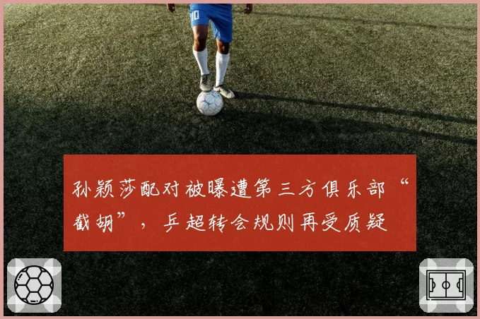 孙颖莎配对被曝遭第三方俱乐部“截胡”，乒超转会规则再受质疑