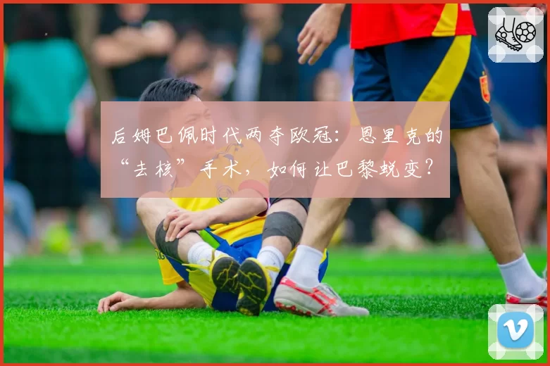 后姆巴佩时代两夺欧冠：恩里克的“去核”手术，如何让巴黎蜕变？