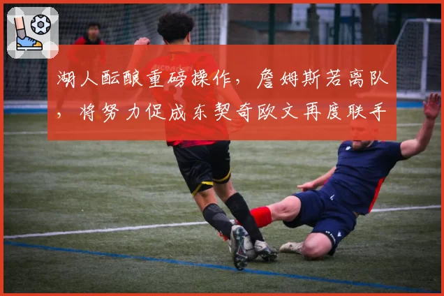 湖人酝酿重磅操作，詹姆斯若离队，将努力促成东契奇欧文再度联手