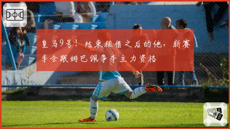皇马9号！结束租借之后的他，新赛季会跟姆巴佩争夺主力资格
