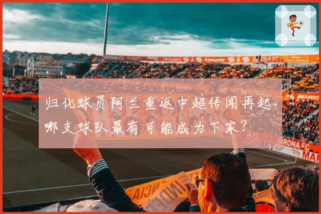 归化球员阿兰重返中超传闻再起，哪支球队最有可能成为下家？