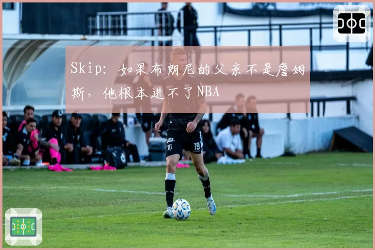 Skip：如果布朗尼的父亲不是詹姆斯，他根本进不了NBA