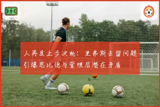 人再度止步次轮：里弗斯去留问题引爆恩比德与管理层潜在矛盾