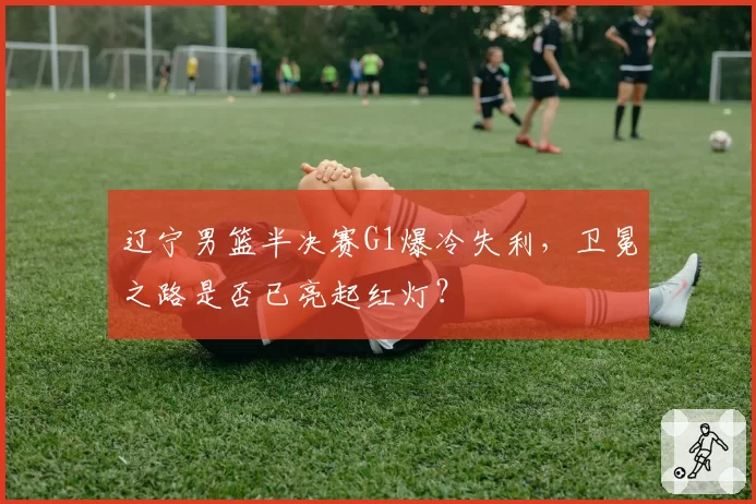 辽宁男篮半决赛G1爆冷失利，卫冕之路是否已亮起红灯？
