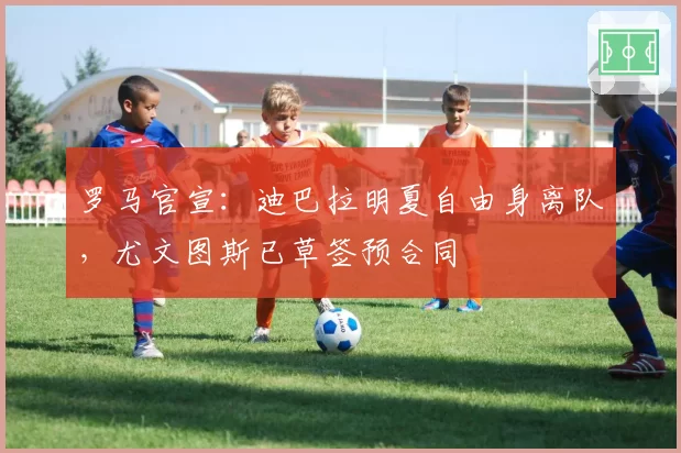 罗马官宣：迪巴拉明夏自由身离队，尤文图斯已草签预合同