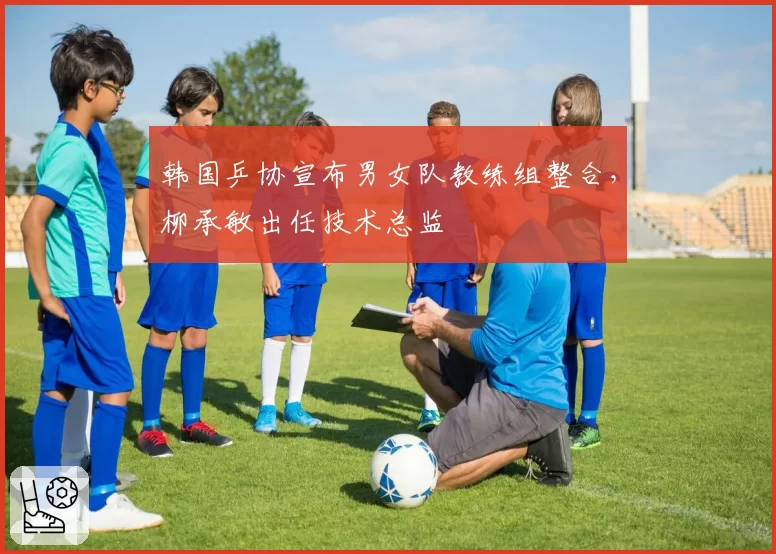 韩国乒协宣布男女队教练组整合,柳承敏出任技术总监