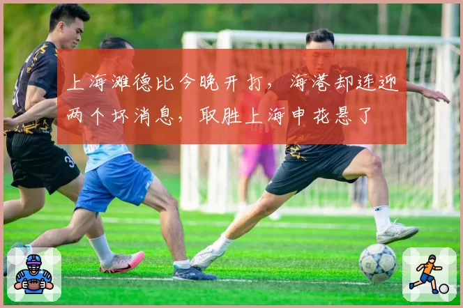 上海滩德比今晚开打,海港却连迎两个坏消息,取胜上海申花悬了