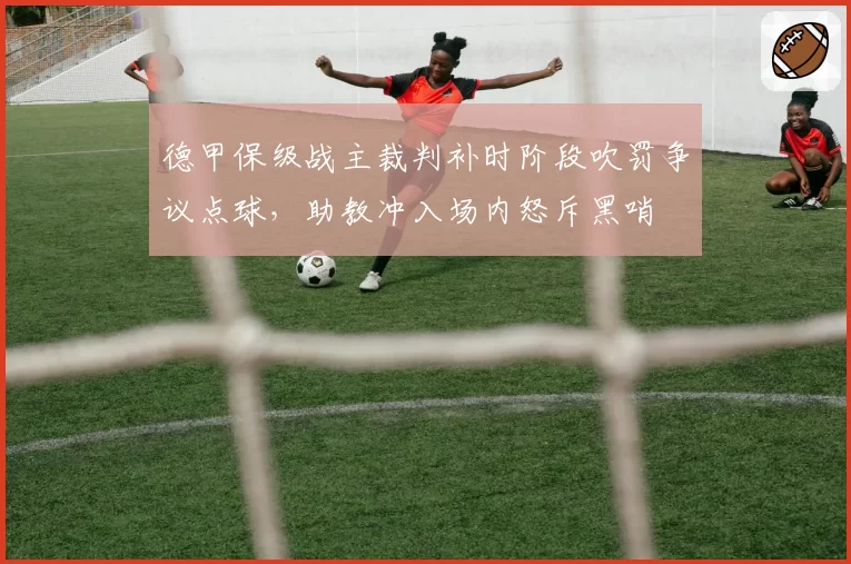 德甲保级战主裁判补时阶段吹罚争议点球,助教冲入场内怒斥黑哨