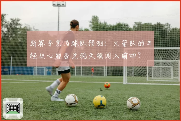 新赛季黑马球队预测:火箭队的年轻核心能否兑现天赋闯入前四?