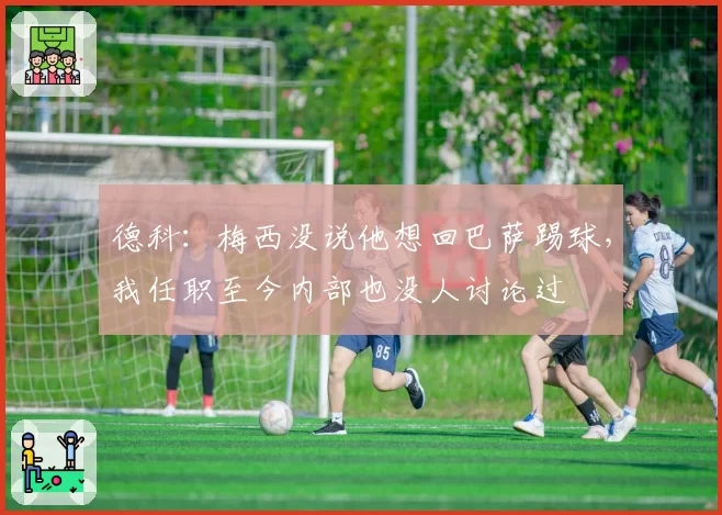 德科:梅西没说他想回巴萨踢球,我任职至今内部也没人讨论过