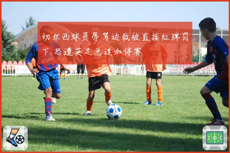 切尔西球员辱骂边裁被直接红牌罚下 恐遭英足总追加停赛