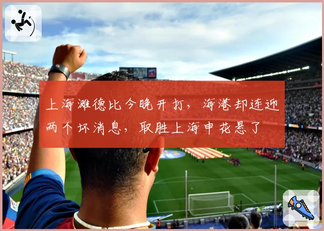 上海滩德比今晚开打,海港却连迎两个坏消息,取胜上海申花悬了