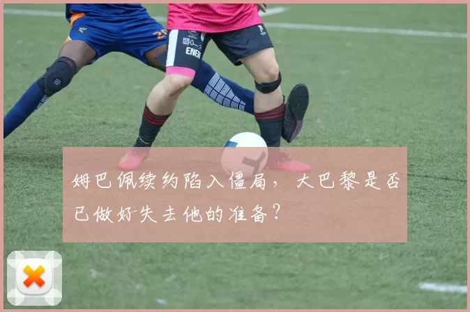 姆巴佩续约陷入僵局，大巴黎是否已做好失去他的准备？