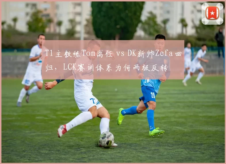 T1主教练Tom离任 vs DK新帅Zefa回归,LCK赛训体系为何两极反转