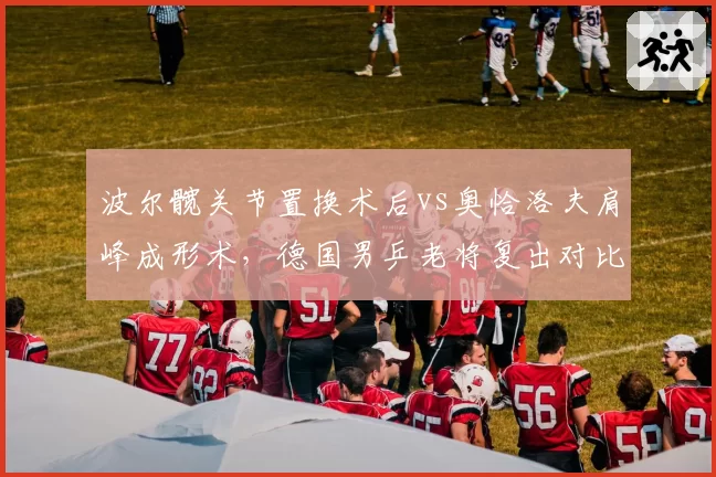 波尔髋关节置换术后vs奥恰洛夫肩峰成形术，德国男乒老将复出对比