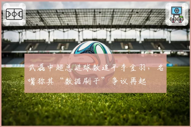 武磊中超总进球数追平李金羽,名嘴称其“数据刷子”争议再起